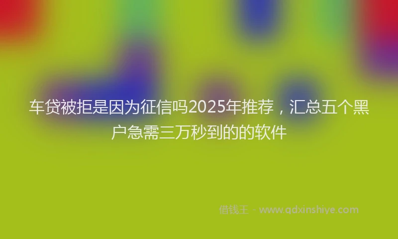 车贷被拒是因为征信吗2025年推荐，汇总五个黑户急需三万秒到的的软件