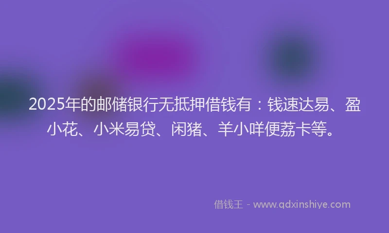 2025年的邮储银行无抵押借钱有：钱速达易、盈小花、小米易贷、闲猪、羊小咩便荔卡等。
