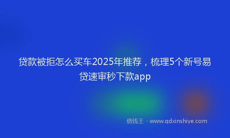 贷款被拒怎么买车2025年推荐，梳理5个新号易贷速审秒下款app