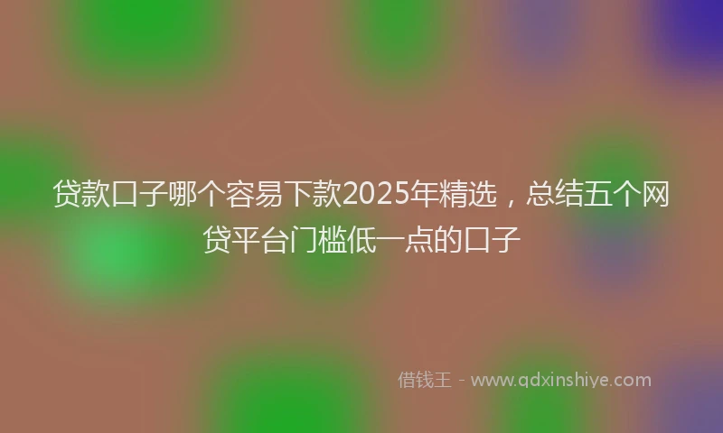 贷款口子哪个容易下款2025年精选，总结五个网贷平台门槛低一点的口子