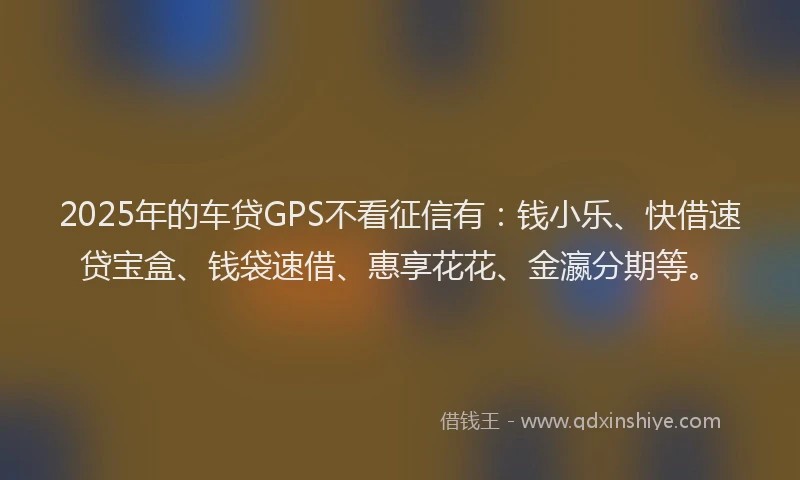 2025年的车贷GPS不看征信有：钱小乐、快借速贷宝盒、钱袋速借、惠享花花、金瀛分期等。