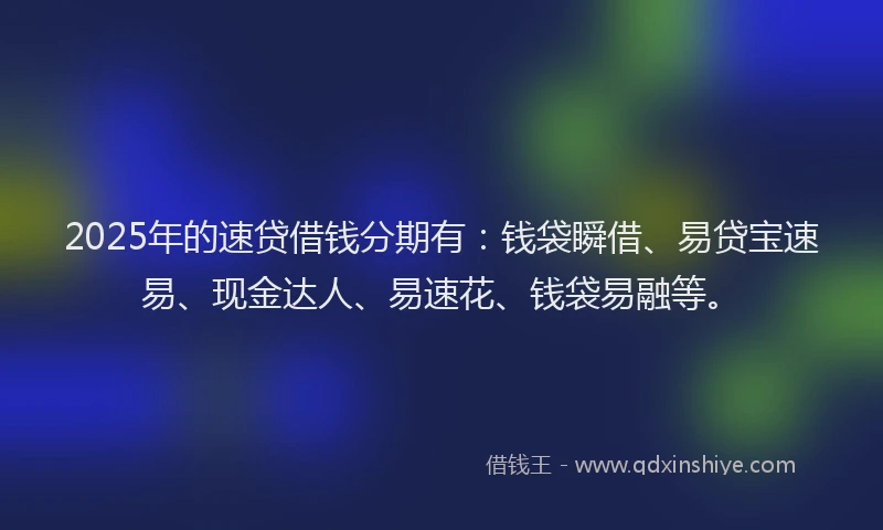 2025年的速贷借钱分期有：钱袋瞬借、易贷宝速易、现金达人、易速花、钱袋易融等。