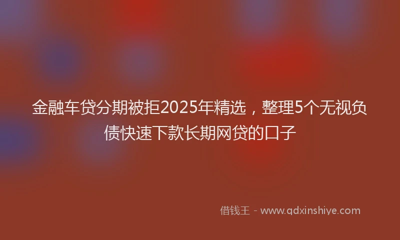 金融车贷分期被拒2025年精选，整理5个无视负债快速下款长期网贷的口子