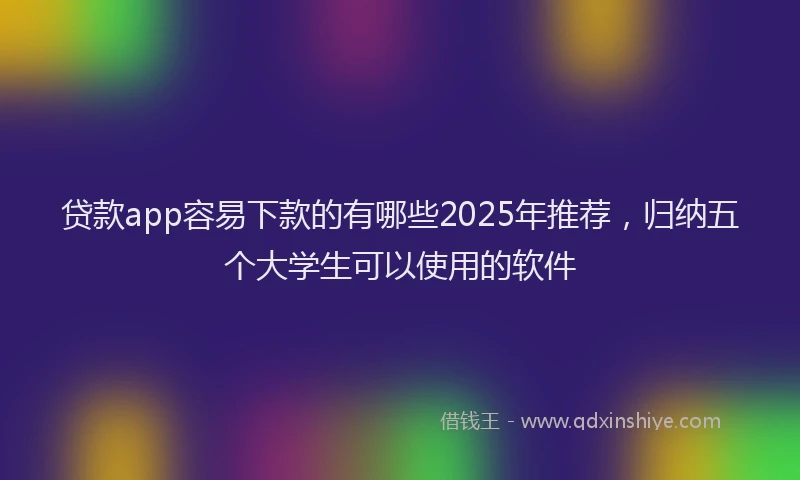 贷款app容易下款的有哪些2025年推荐，归纳五个大学生可以使用的软件