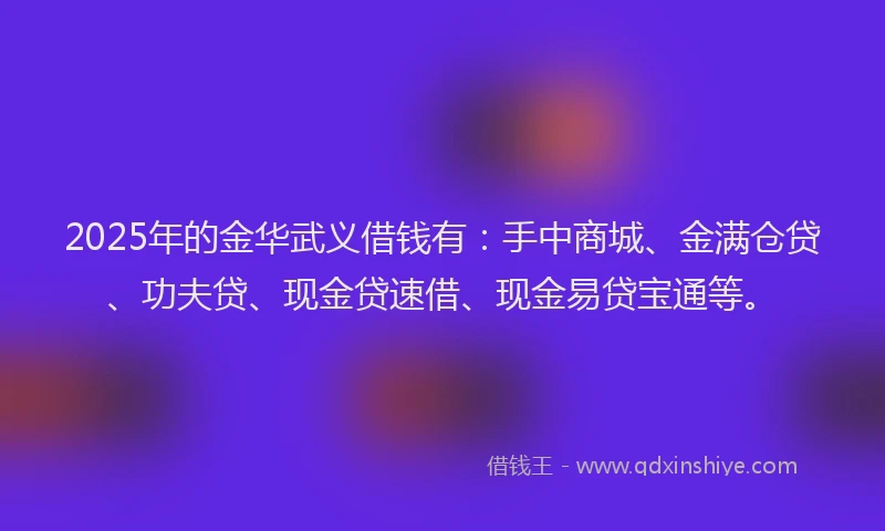 2025年的金华武义借钱有：手中商城、金满仓贷、功夫贷、现金贷速借、现金易贷宝通等。