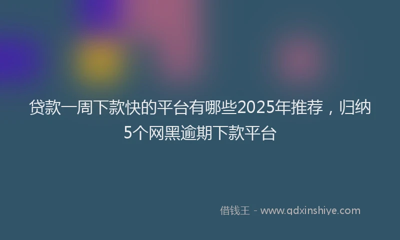贷款一周下款快的平台有哪些2025年推荐，归纳5个网黑逾期下款平台