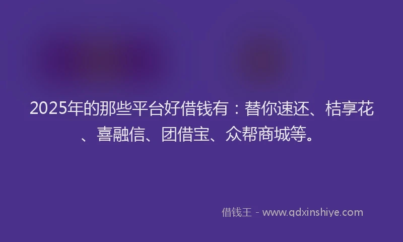 2025年的那些平台好借钱有：替你速还、桔享花、喜融信、团借宝、众帮商城等。