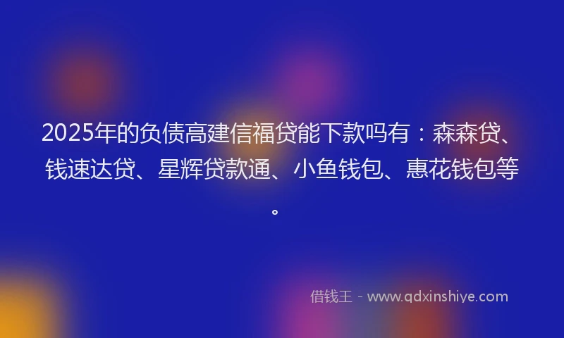 2025年的负债高建信福贷能下款吗有：森森贷、钱速达贷、星辉贷款通、小鱼钱包、惠花钱包等。