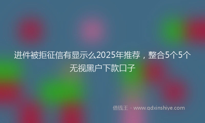 进件被拒征信有显示么2025年推荐，整合5个5个无视黑户下款口子