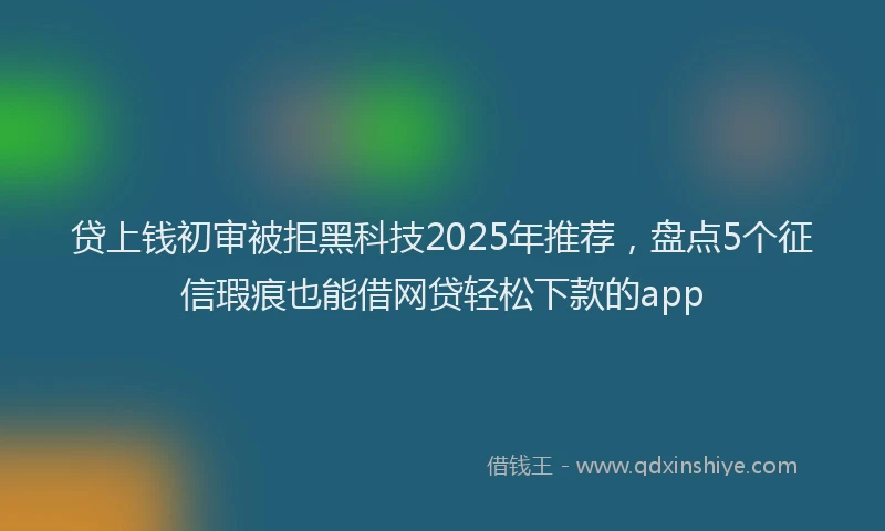 贷上钱初审被拒黑科技2025年推荐，盘点5个征信瑕疵也能借网贷轻松下款的app