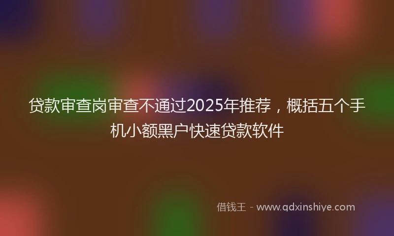 贷款审查岗审查不通过2025年推荐，概括五个手机小额黑户快速贷款软件