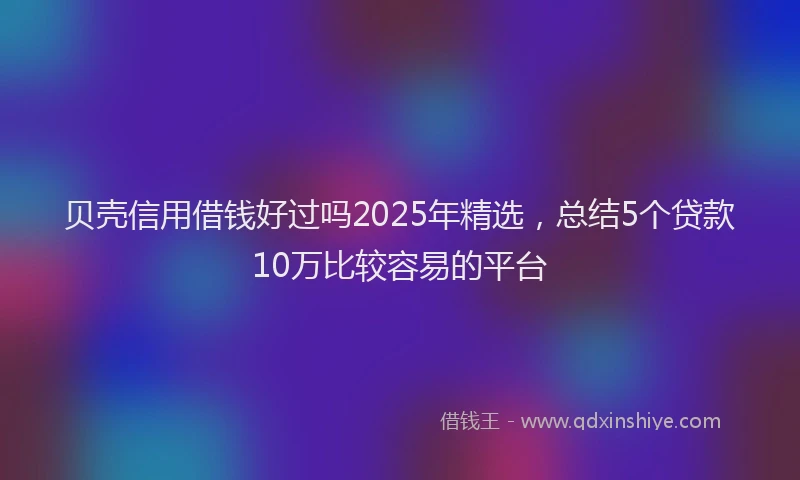 贝壳信用借钱好过吗2025年精选，总结5个贷款10万比较容易的平台