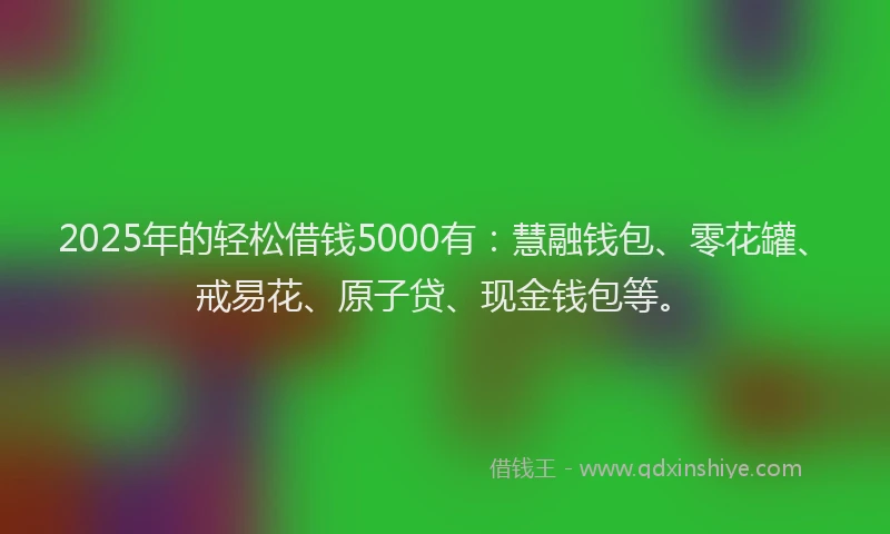 2025年的轻松借钱5000有：慧融钱包、零花罐、戒易花、原子贷、现金钱包等。