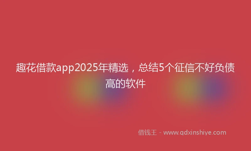 趣花借款app2025年精选，总结5个征信不好负债高的软件