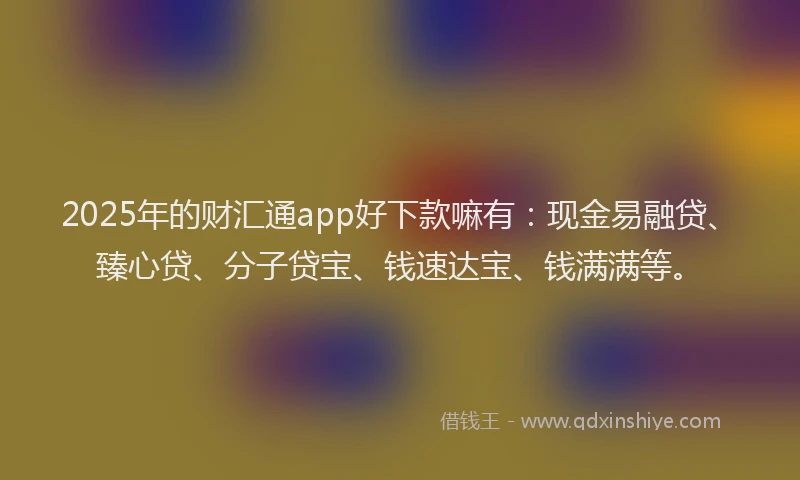 2025年的财汇通app好下款嘛有：现金易融贷、臻心贷、分子贷宝、钱速达宝、钱满满等。