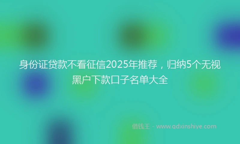 身份证贷款不看征信2025年推荐，归纳5个无视黑户下款口子名单大全