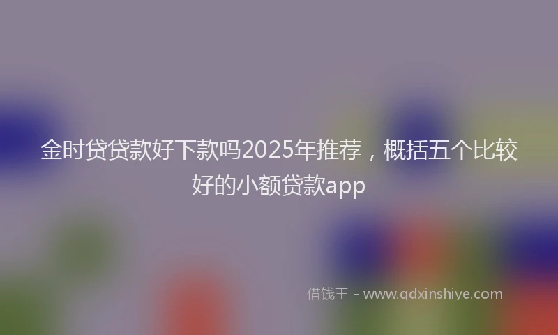 金时贷贷款好下款吗2025年推荐，概括五个比较好的小额贷款app