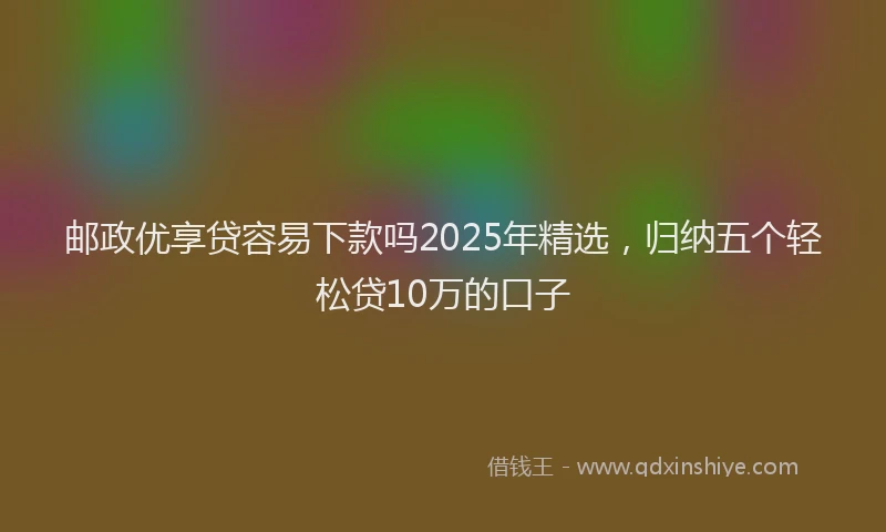 邮政优享贷容易下款吗2025年精选，归纳五个轻松贷10万的口子