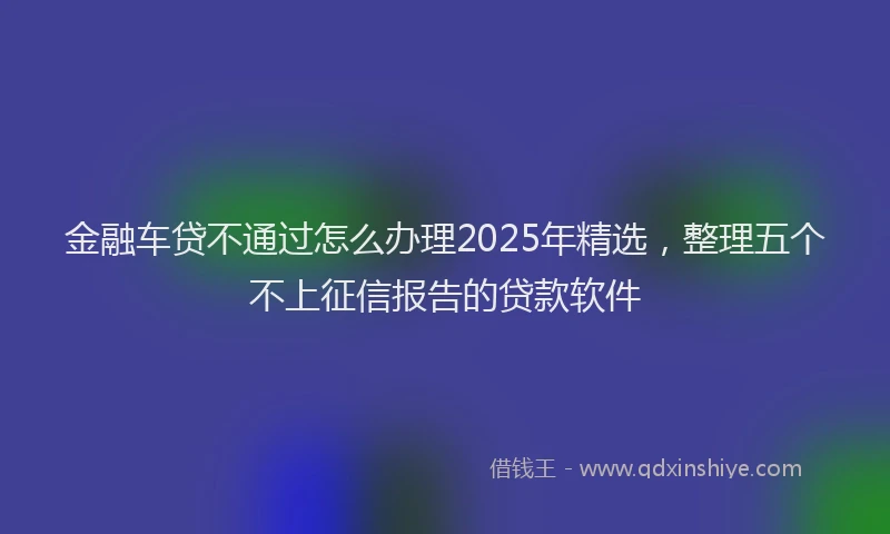 金融车贷不通过怎么办理2025年精选，整理五个不上征信报告的贷款软件