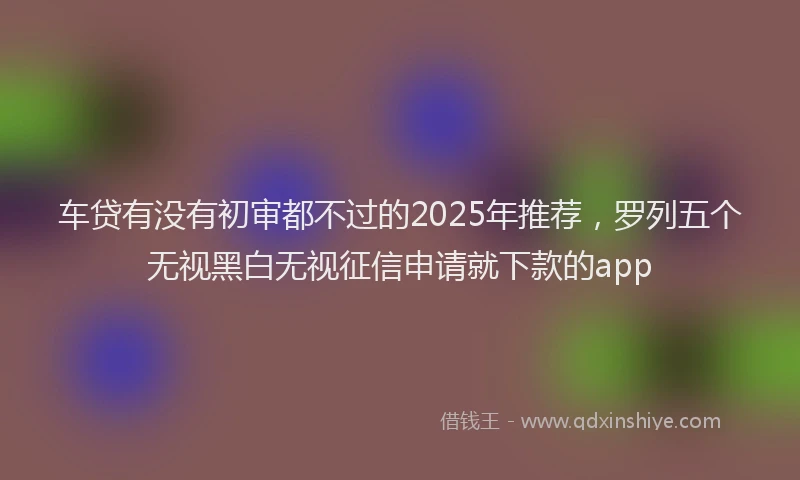 车贷有没有初审都不过的2025年推荐，罗列五个无视黑白无视征信申请就下款的app