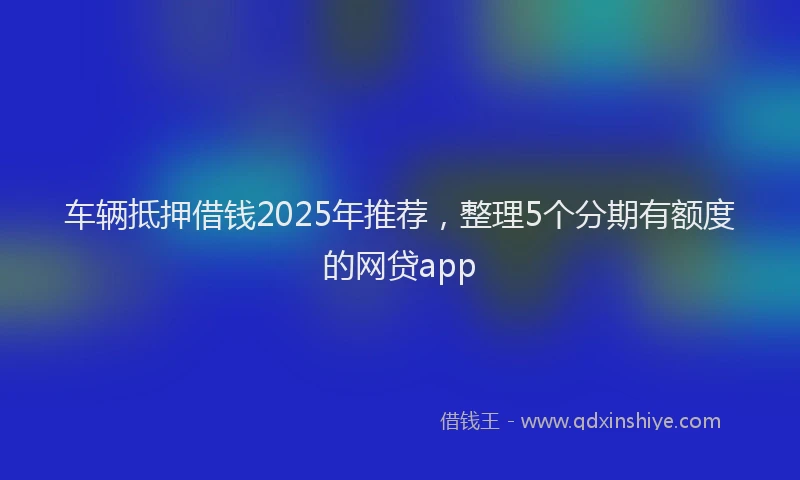 车辆抵押借钱2025年推荐，整理5个分期有额度的网贷app