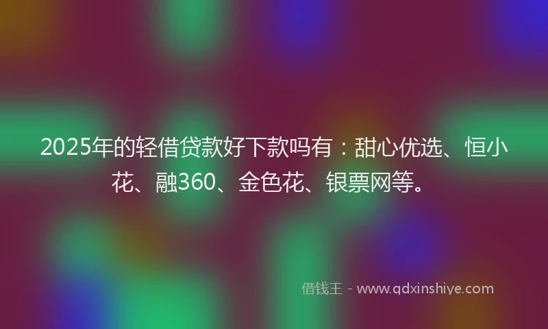 2025年的轻借贷款好下款吗有：甜心优选、恒小花、融360、金色花、银票网等。