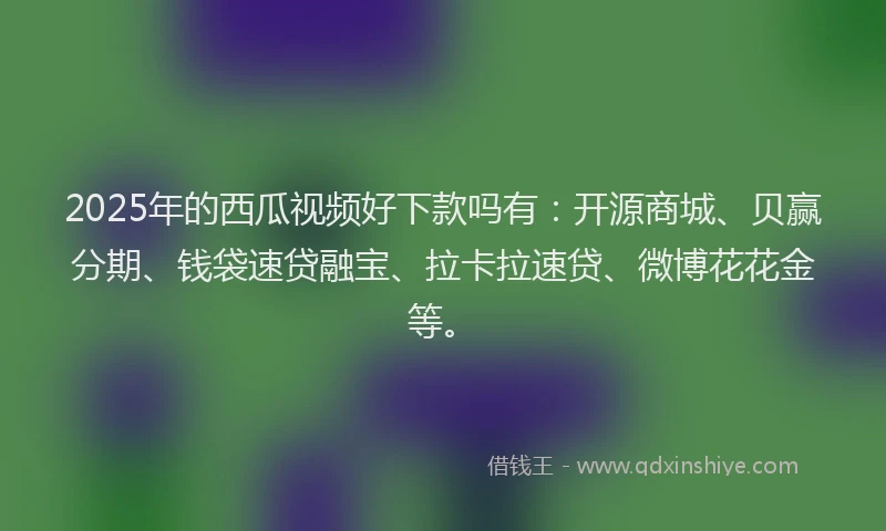 2025年的西瓜视频好下款吗有：开源商城、贝赢分期、钱袋速贷融宝、拉卡拉速贷、微博花花金等。