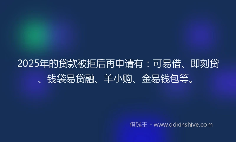 2025年的贷款被拒后再申请有：可易借、即刻贷、钱袋易贷融、羊小购、金易钱包等。