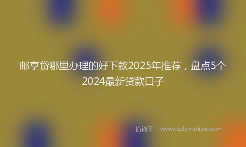 邮享贷哪里办理的好下款2025年推荐，盘点5个2024最新贷款口子