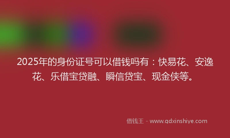 2025年的身份证号可以借钱吗有：快易花、安逸花、乐借宝贷融、瞬信贷宝、现金侠等。