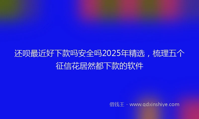 还呗最近好下款吗安全吗2025年精选，梳理五个征信花居然都下款的软件