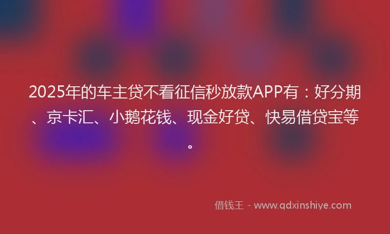 2025年的车主贷不看征信秒放款APP有：好分期、京卡汇、小鹅花钱、现金好贷、快易借贷宝等。