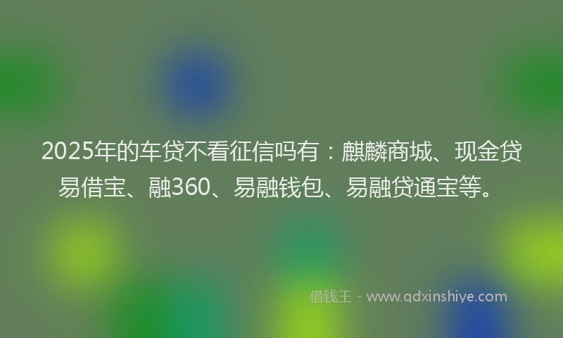2025年的车贷不看征信吗有：麒麟商城、现金贷易借宝、融360、易融钱包、易融贷通宝等。
