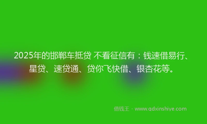 2025年的邯郸车抵贷 不看征信有：钱速借易行、星贷、速贷通、贷你飞快借、银杏花等。