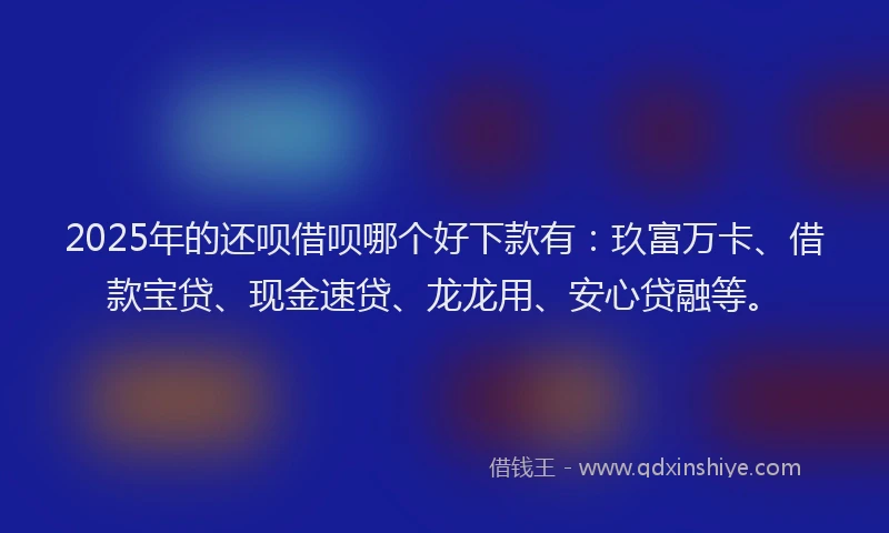 2025年的还呗借呗哪个好下款有：玖富万卡、借款宝贷、现金速贷、龙龙用、安心贷融等。
