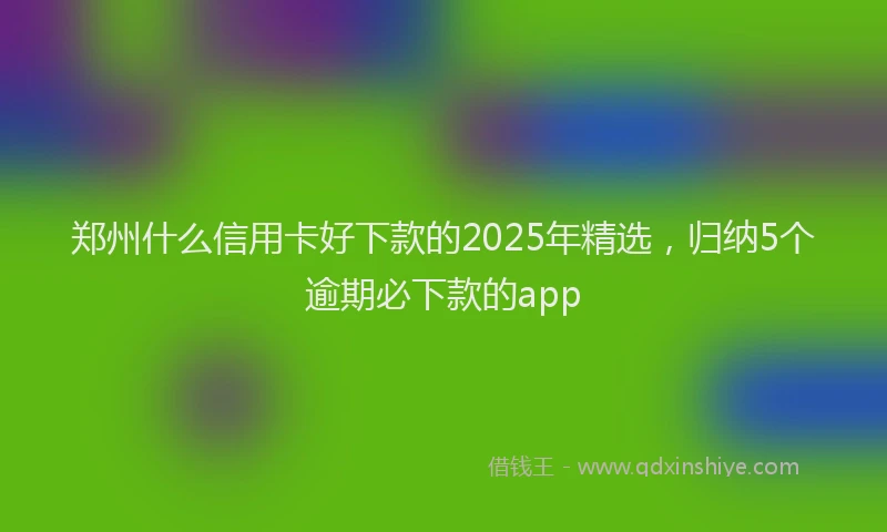 郑州什么信用卡好下款的2025年精选，归纳5个逾期必下款的app