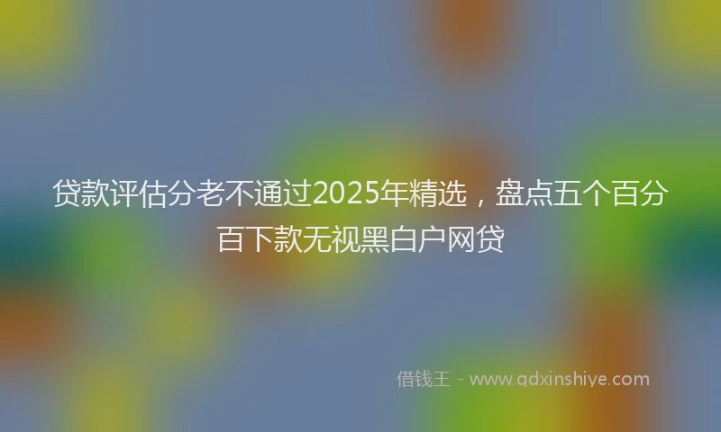 贷款评估分老不通过2025年精选，盘点五个百分百下款无视黑白户网贷