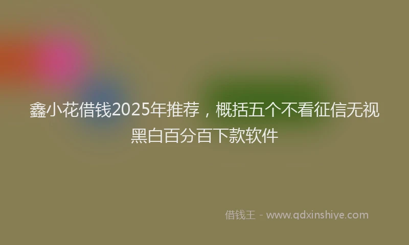 鑫小花借钱2025年推荐，概括五个不看征信无视黑白百分百下款软件
