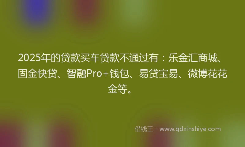 2025年的贷款买车贷款不通过有：乐金汇商城、固金快贷、智融Pro+钱包、易贷宝易、微博花花金等。