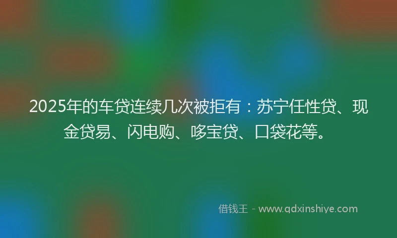 2025年的车贷连续几次被拒有：苏宁任性贷、现金贷易、闪电购、哆宝贷、口袋花等。