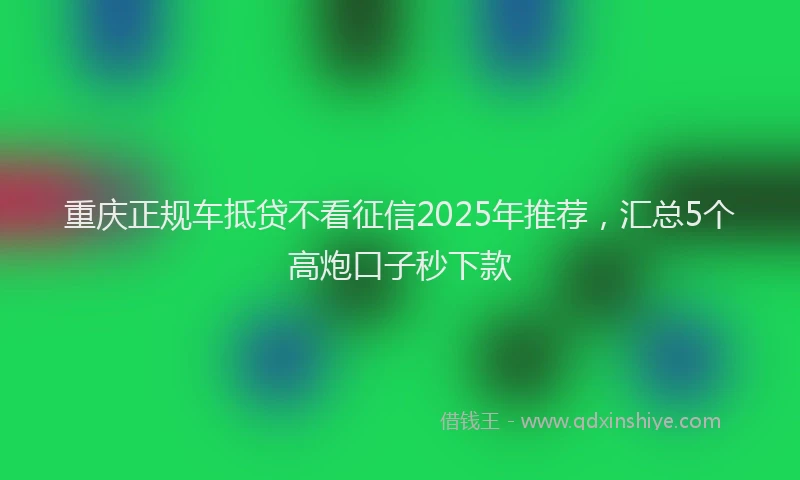 重庆正规车抵贷不看征信2025年推荐，汇总5个高炮口子秒下款