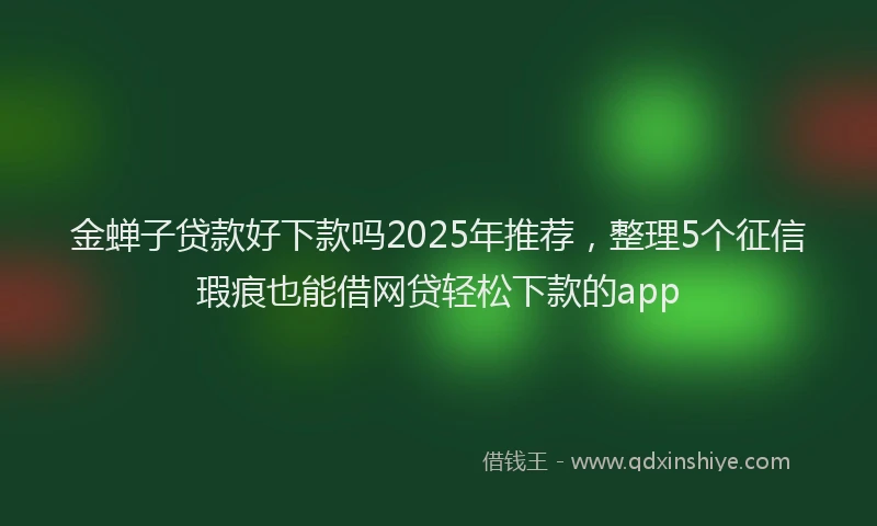金蝉子贷款好下款吗2025年推荐，整理5个征信瑕疵也能借网贷轻松下款的app