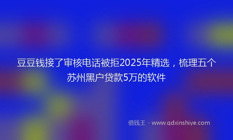 豆豆钱接了审核电话被拒2025年精选，梳理五个苏州黑户贷款5万的软件