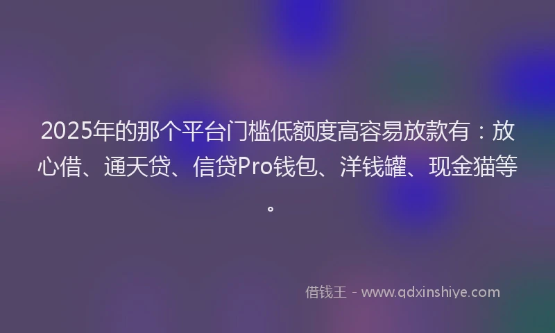 2025年的那个平台门槛低额度高容易放款有：放心借、通天贷、信贷Pro钱包、洋钱罐、现金猫等。