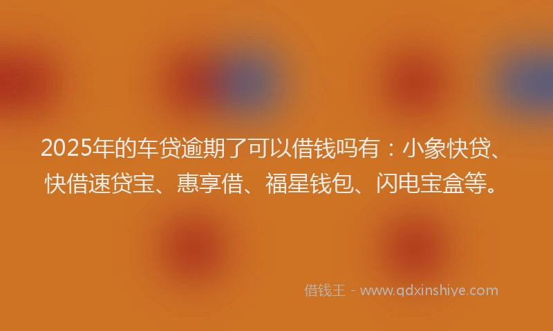 2025年的车贷逾期了可以借钱吗有：小象快贷、快借速贷宝、惠享借、福星钱包、闪电宝盒等。