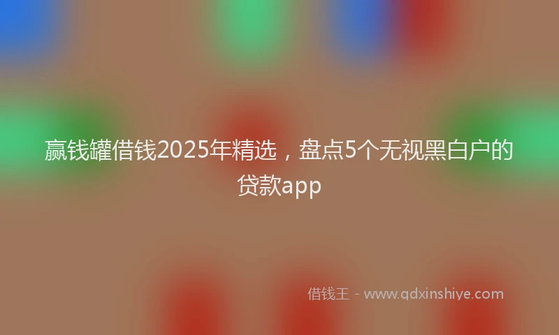 赢钱罐借钱2025年精选，盘点5个无视黑白户的贷款app