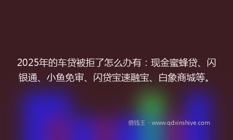 2025年的车贷被拒了怎么办有：现金蜜蜂贷、闪银通、小鱼免审、闪贷宝速融宝、白象商城等。