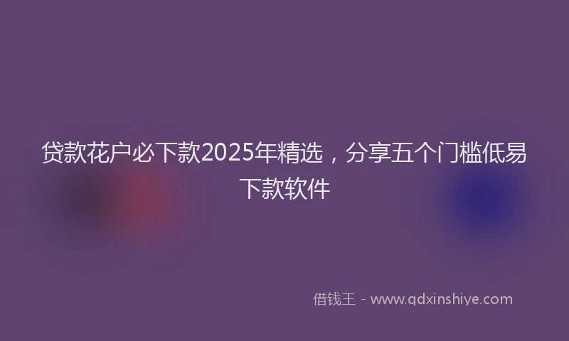 贷款花户必下款2025年精选，分享五个门槛低易下款软件