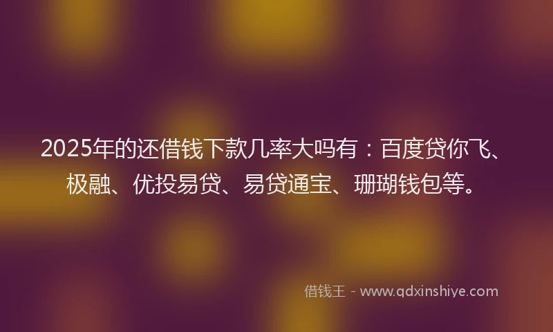 2025年的还借钱下款几率大吗有：百度贷你飞、极融、优投易贷、易贷通宝、珊瑚钱包等。