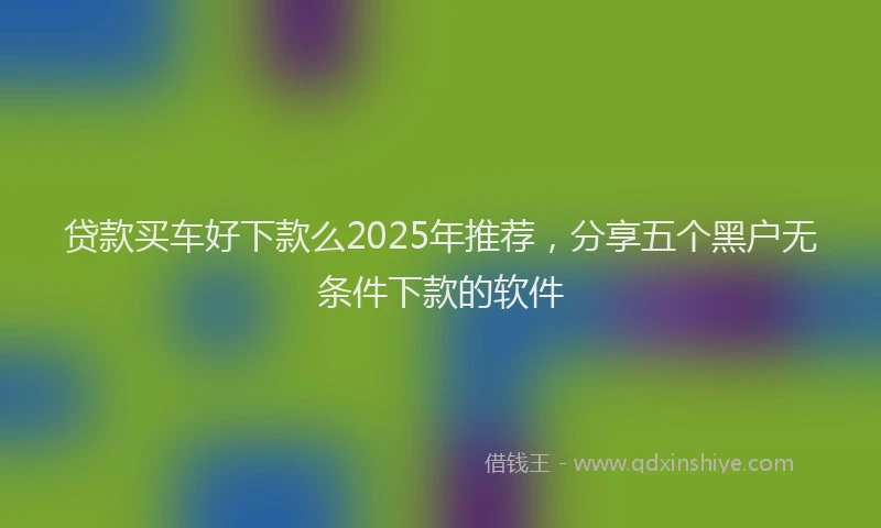 贷款买车好下款么2025年推荐，分享五个黑户无条件下款的软件